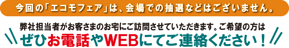 今回の「エコモフェア」は、会場での抽選などはございません。弊社担当者がお客さまのお宅にご訪問させていただきます。ご希望の方はぜひお電話やWEBにてご連絡ください!
