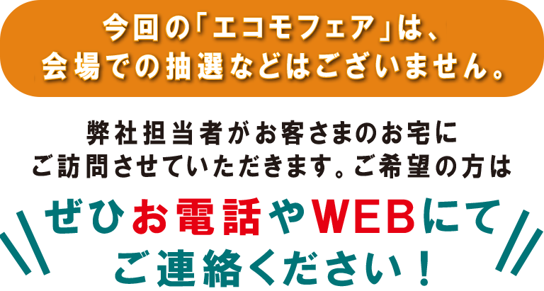 今回の「エコモフェア」は、会場での抽選などはございません。弊社担当者がお客さまのお宅にご訪問させていただきます。ご希望の方はぜひお電話やWEBにてご連絡ください!