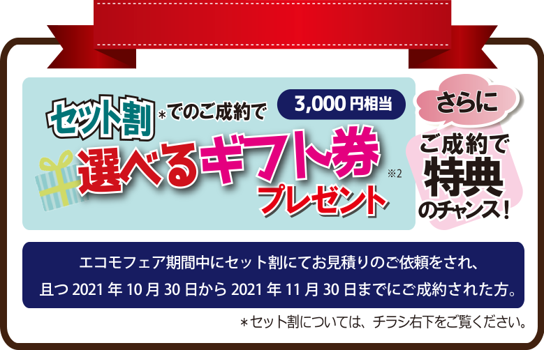 セット割* でのご成約で3,000円相当 選べるギフト券 ※2 プレゼント｜さらにご成約で特典　*3 のチャンス!｜エコモフェア期間中にセット割にてお見積りのご依頼をされ、且つ2021年10月30日から2021年11月30日までにご成約された方。＊セット割については、チラシ右下をご覧ください。