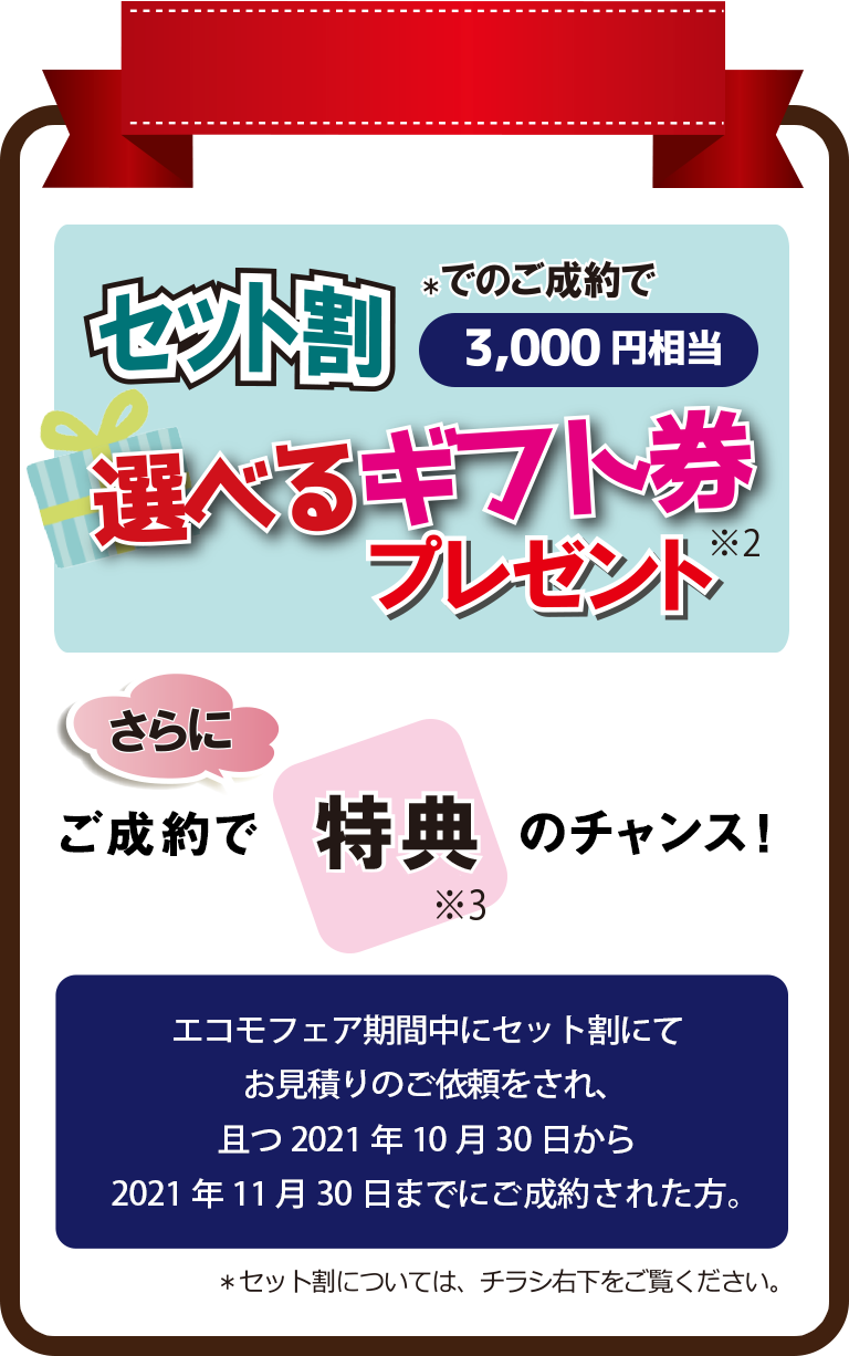 セット割* でのご成約で3,000円相当 選べるギフト券 ※2 プレゼント｜さらにご成約で特典　*3 のチャンス!｜エコモフェア期間中にセット割にてお見積りのご依頼をされ、且つ2021年10月30日から2021年11月30日までにご成約された方。＊セット割については、チラシ右下をご覧ください。