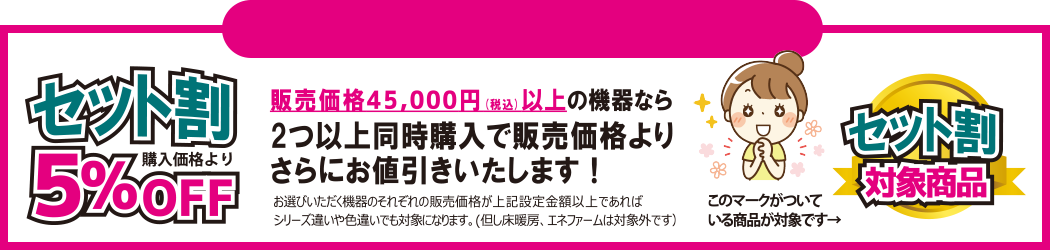セット割　販売価格45,000円(税込)以上の機器なら2つ以上同時購入で販売価格よりさらにお値引きいたします！お選びいただく機器のそれぞれの販売価格が上記設定金額以上であればシリーズ違いや色違いでも対象になります。(但し床暖房、エネファームは対象外です）　このマークがついている商品が対象です→セット割対象商品