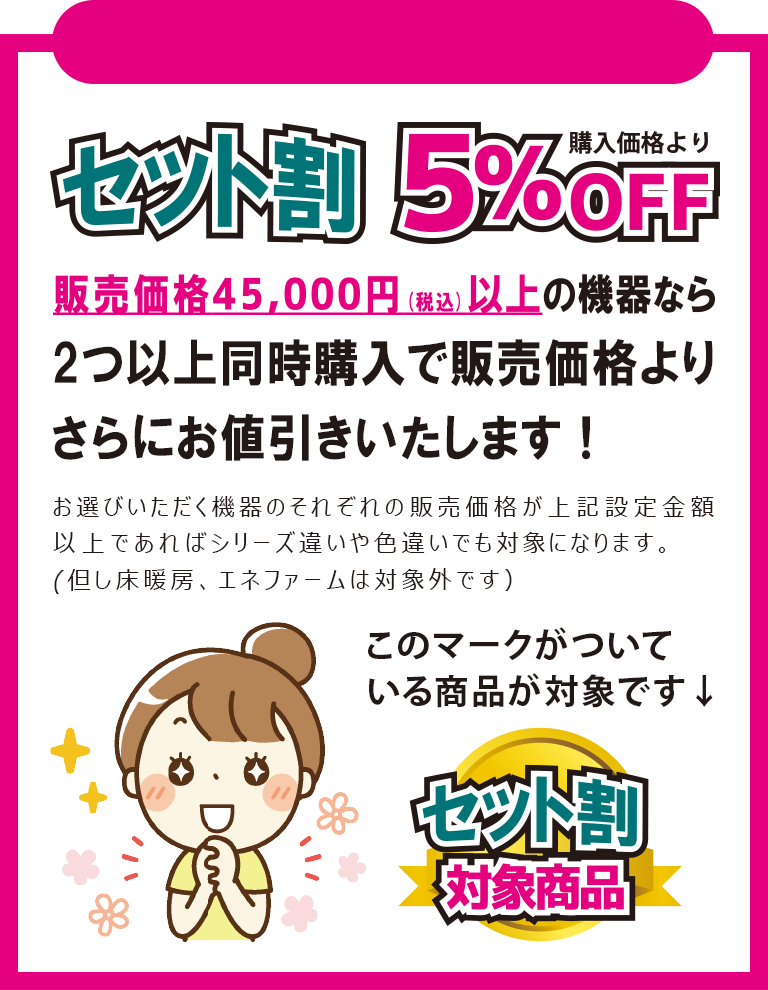 セット割　販売価格45,000円(税込)以上の機器なら2つ以上同時購入で販売価格よりさらにお値引きいたします！お選びいただく機器のそれぞれの販売価格が上記設定金額以上であればシリーズ違いや色違いでも対象になります。(但し床暖房、エネファームは対象外です）　このマークがついている商品が対象です→セット割対象商品