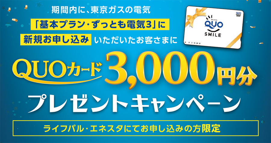 期間内に、東京ガスの電気「基本プラン・ずっとも電気３」に新規お申し込みいただいたお客さまにQUOカード3,000円分プレゼントキャンペーン　ライフバル・エネスタにてお申し込みの方限定