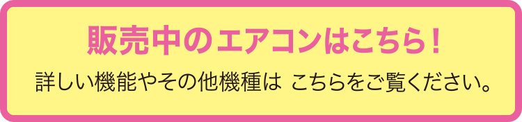 販売中のエアコンはこちら！詳しい機能やその他機種はこちらをご覧ください。