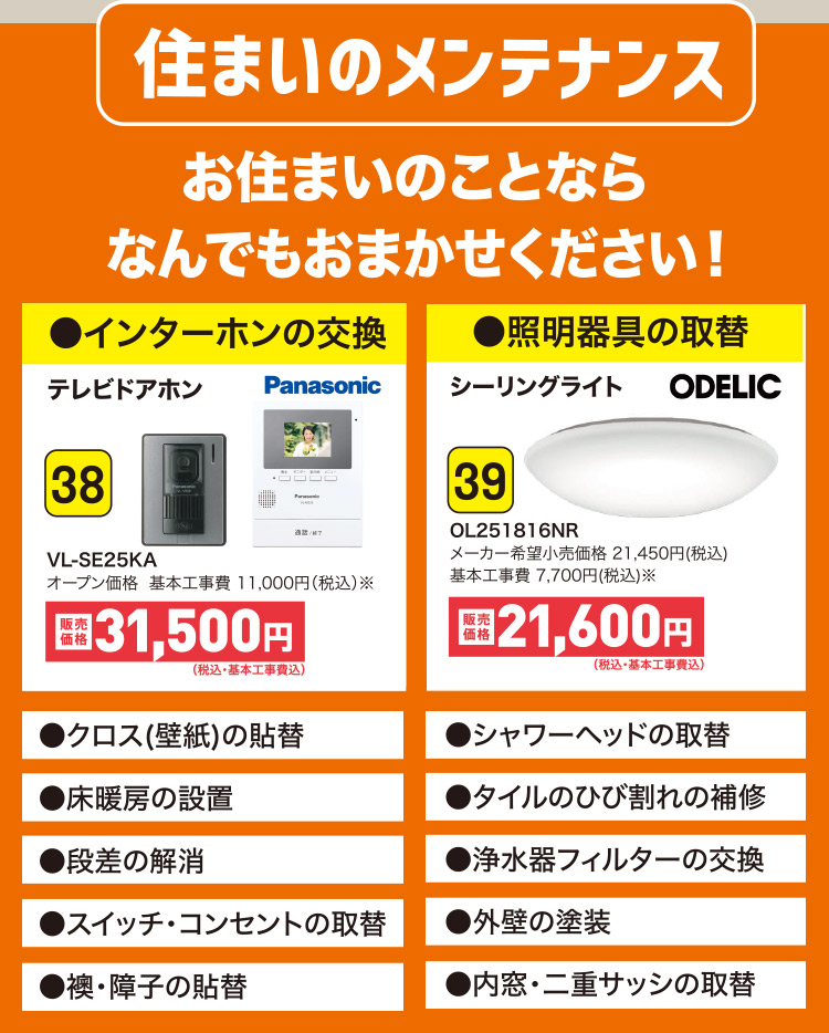 住まいのメンテナンス お住まいのことならなんでもおまかせください！●インターホンの交換 38 VL-SE25KA｜●照明器具の取替 39 OL251816NR｜●クロス(壁紙)の貼替 ●シャワーヘッドの取替 ●床暖房の設置 ●タイルのひび割れの補修 ●段差の解消 ●浄水器フィルターの交換 ●スイッチ・コンセントの取替 ●外壁の塗装 ●襖・障子の貼替 ●内窓・二重サッシの取替