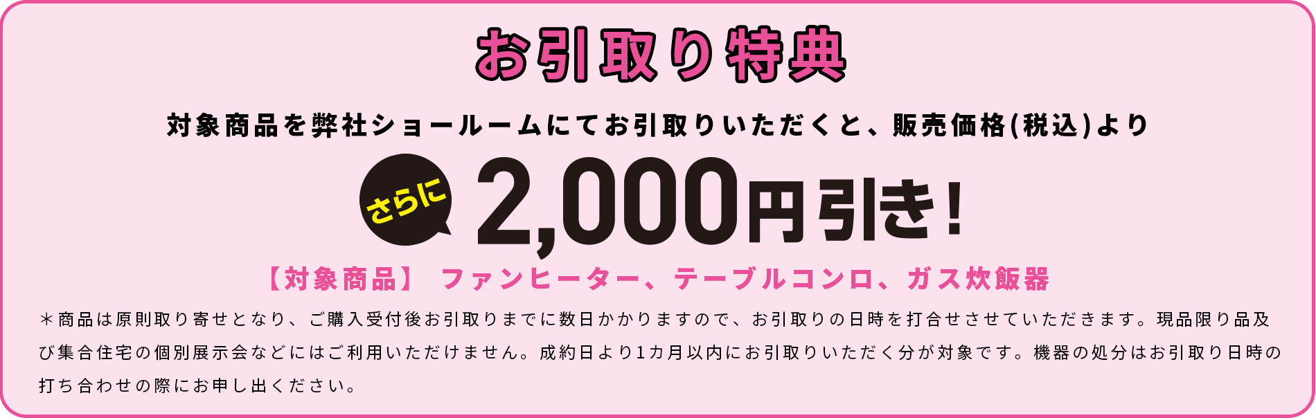 お引取り特典　対象商品を弊社ショールームにてお引取りいただくと、販売価格(税込)よりさらに2,000円引き！