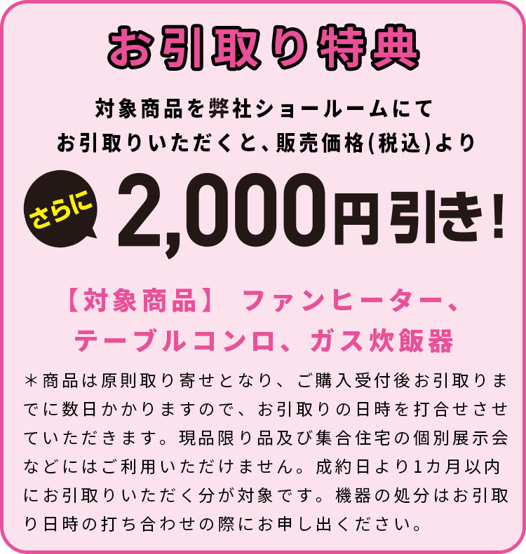 お引取り特典　対象商品を弊社ショールームにてお引取りいただくと、販売価格(税込)よりさらに2,000円引き！