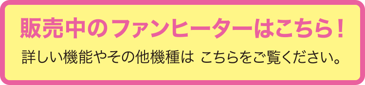 販売中のファンヒーターはこちら！詳しい機能やその他機種はこちらをご覧ください。