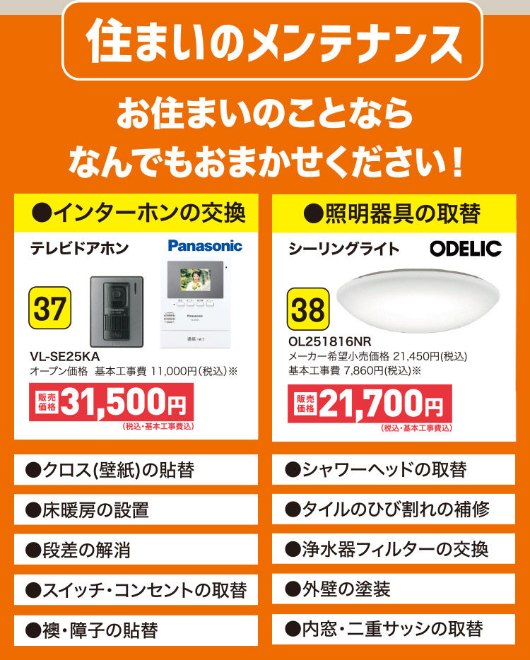 住まいのメンテナンス お住まいのことならなんでもおまかせください！●インターホンの交換 37 VL-SE25KA｜●照明器具の取替 38 OL251816NR｜●クロス(壁紙)の貼替 ●シャワーヘッドの取替 ●床暖房の設置 ●タイルのひび割れの補修 ●段差の解消 ●浄水器フィルターの交換 ●スイッチ・コンセントの取替 ●外壁の塗装 ●襖・障子の貼替 ●内窓・二重サッシの取替