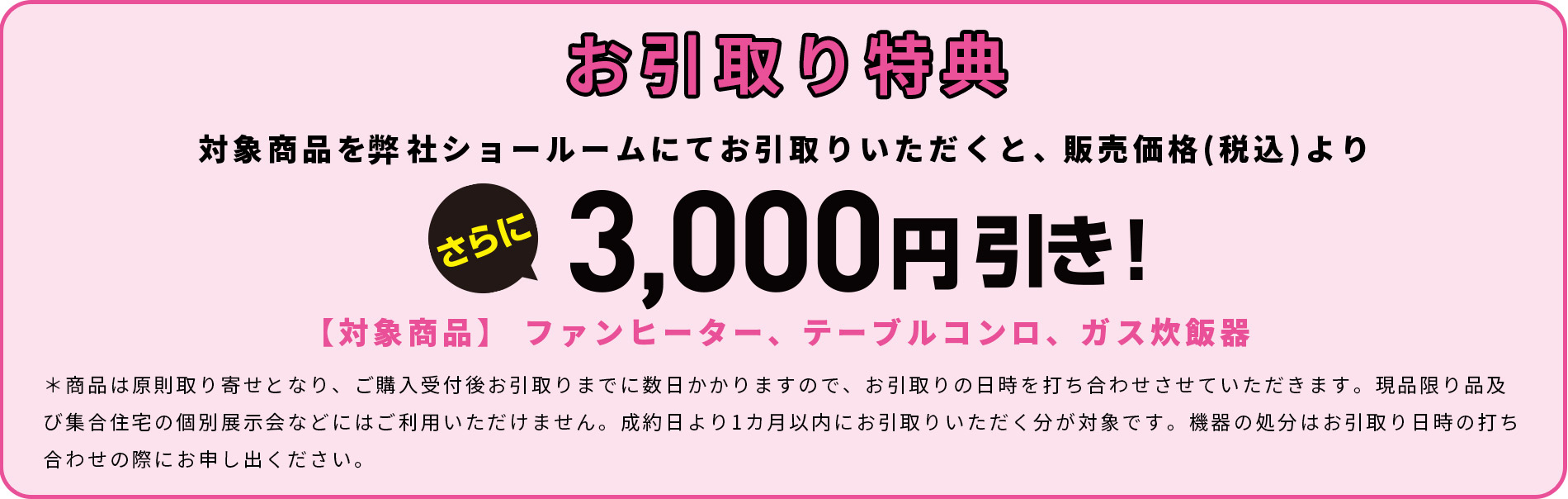 お引取り特典　対象商品を弊社ショールームにてお引取りいただくと、販売価格(税込)よりさらに3,000円引き！