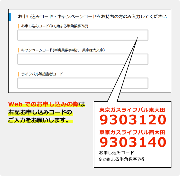 Web でのお申し込みの際は 下記お申し込みコードのご入力を お願いします。｜東京ガスライフバル東大田：9303120/東京ガスライフバル西大田：9303140｜お申し込みコード 9で始まる半角数字7桁