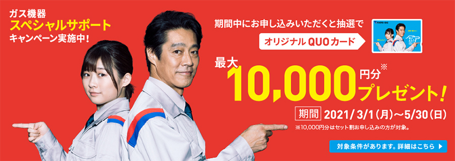 ガス機器スペシャルサポート キャンペーン実施中! 期間中にお申し込みいただくと抽選で オリジナルQUOカード 最大10,000円分※ プレゼント! 期間:2021/3/1(月)~5/30(日) ※10,000円分はセット割お申し込みの方が対象。 対象条件があります。詳細はこちら>
