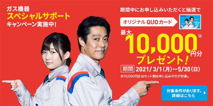 ガス機器スペシャルサポート キャンペーン実施中! 期間中にお申し込みいただくと抽選で オリジナルQUOカード 最大10,000円分※ プレゼント! 期間:2021/3/1(月)~5/30(日) ※10,000円分はセット割お申し込みの方が対象。 対象条件があります。詳細はこちら>