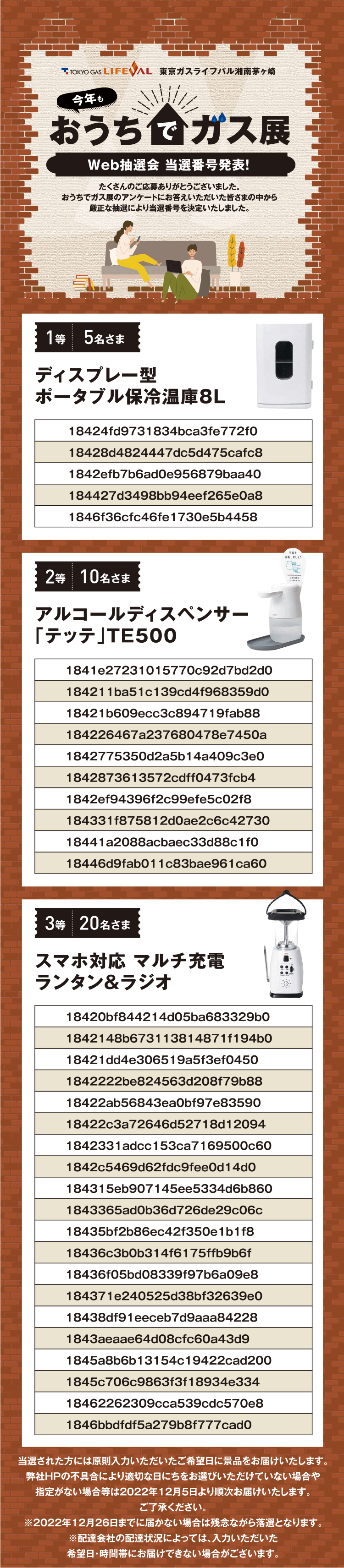 東京ガスライフバル　東京ガスライフバル湘南茅ケ崎　今年も おうちでガス展｜Web抽選会 当選番号発表！｜たくさんのご応募ありがとうございました。おうちでガス展のアンケートにお答えいただいた皆さまの中から厳正な抽選により当選番号を決定いたしました。｜当選された方は原則入力いただいたご希望日に景品をお届けします。弊社HPの不具合により適切な日にちをお選びいただけていない場合や指定がない場合等は2022年12月5日より順次お届けいたします。ご了承ください。※2022年12月26日までに届かない場合は残念ながら落選となります。※配達会社の配達状況によっては、入力いただいた希望日・時間帯にお届けできない場合がございます。