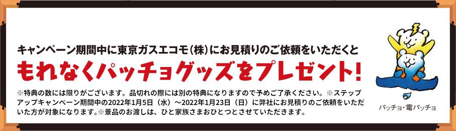 キャンペーン期間中に東京ガスエコモ(株)にお見積りのご依頼をいただくと もれなくパッチョグッズをプレゼント! ※特典の数には限りがございます。品切れの際には別の特典になりますので予めご了承ください。※ステップアップキャンペーン期間中の2022年1月5日(水)~2022年1月23日(日)に弊社にお見積りのご依頼をいただいた方が対象になります。※景品のお渡しは、ひと家族さまおひとつとさせていただきます。
