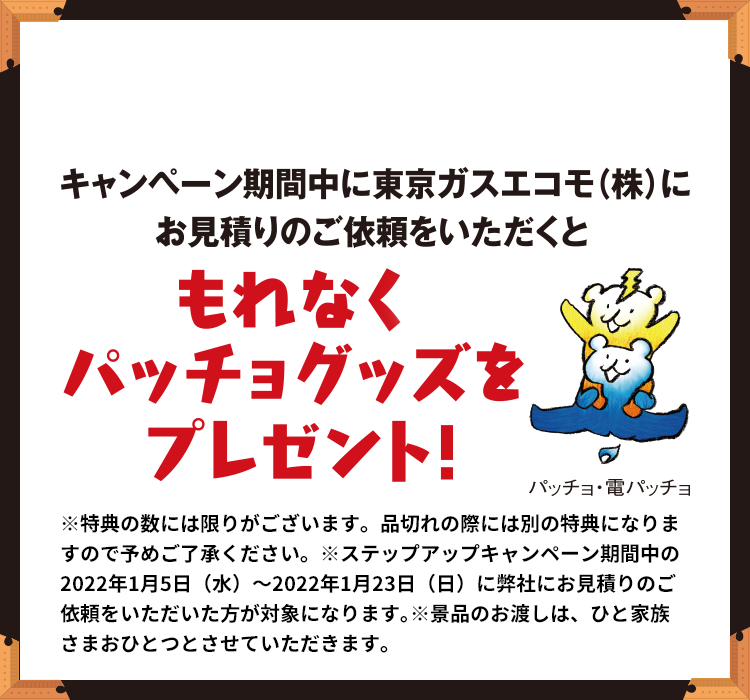 キャンペーン期間中に東京ガスエコモ(株)にお見積りのご依頼をいただくと もれなくパッチョグッズをプレゼント! ※特典の数には限りがございます。品切れの際には別の特典になりますので予めご了承ください。※ステップアップキャンペーン期間中の2022年1月5日(水)~2022年1月23日(日)に弊社にお見積りのご依頼をいただいた方が対象になります。※景品のお渡しは、ひと家族さまおひとつとさせていただきます。