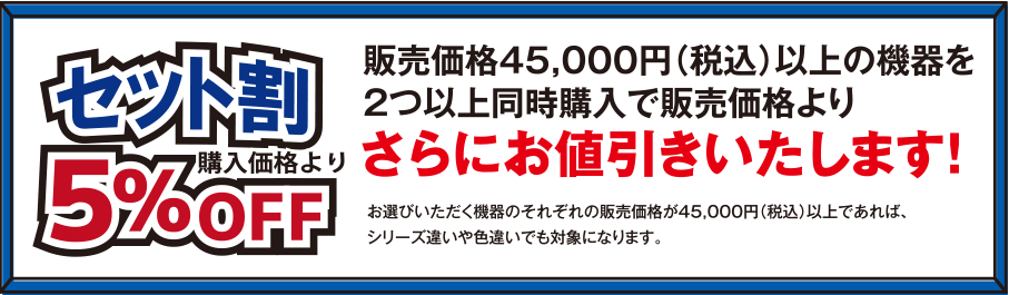 セット割 購入価格から5%OFF 販売価格45,000円(税込)以上の機器を2つ以上同時購入で販売価格よりさらにお値引きいたします! お選びいただく機器のそれぞれの販売価格が45,000円(税込)以上であれば、シリーズ違いや色違いでも対象になります。