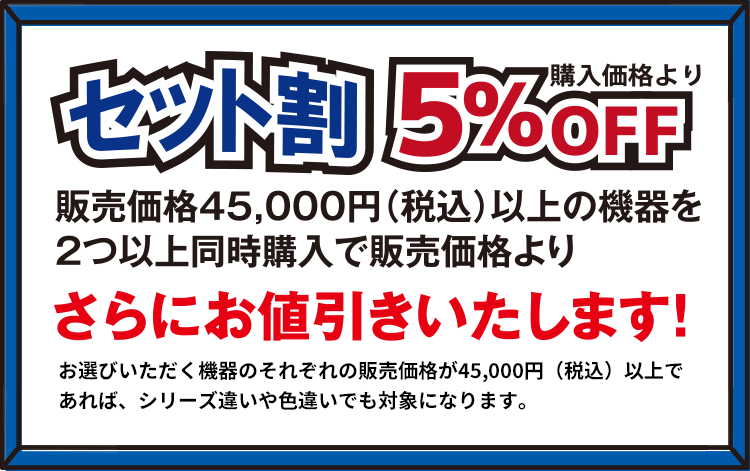 セット割 購入価格から5%OFF 販売価格45,000円(税込)以上の機器を2つ以上同時購入で販売価格よりさらにお値引きいたします! お選びいただく機器のそれぞれの販売価格が45,000円(税込)以上であれば、シリーズ違いや色違いでも対象になります。